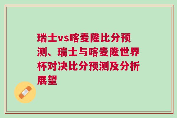 瑞士vs喀麥隆比分預(yù)測、瑞士與喀麥隆世界杯對決比分預(yù)測及分析展望